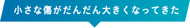 小さな傷がだんだん大きくなってきた